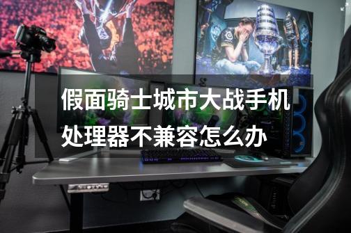 假面骑士城市大战手机处理器不兼容怎么办-第1张-游戏信息-龙启网