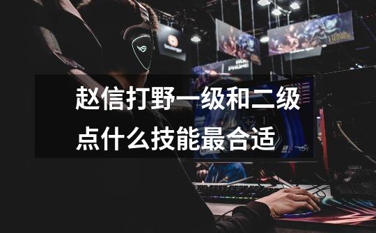 赵信打野一级和二级点什么技能最合适-第1张-游戏信息-龙启网