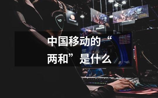 中国移动的“两和”是什么-第1张-游戏信息-龙启网