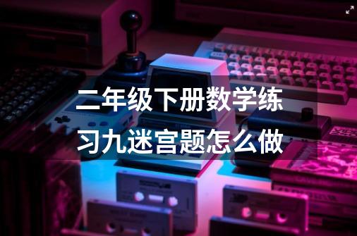 二年级下册数学练习九迷宫题怎么做-第1张-游戏信息-龙启网
