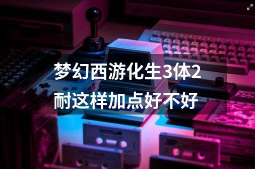 梦幻西游化生3体2耐这样加点好不好-第1张-游戏信息-龙启网