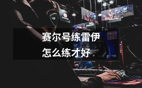 赛尔号练雷伊怎么练才好-第1张-游戏信息-龙启网