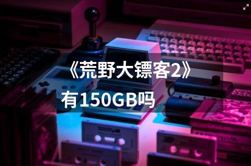 《荒野大镖客2》有150GB吗-第1张-游戏信息-龙启网