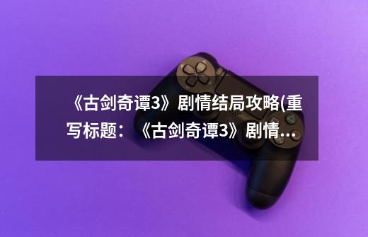 《古剑奇谭3》剧情结局攻略(重写标题:《古剑奇谭3》剧情大揭秘:最终结局攻略)-第1张-游戏信息-龙启网