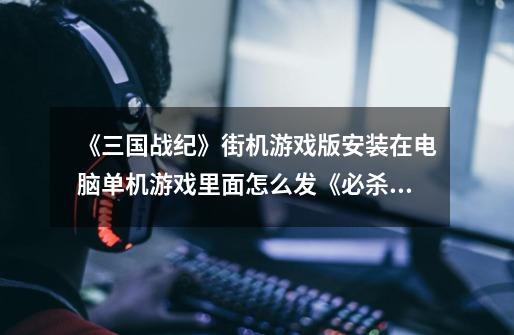 《三国战纪》街机游戏版安装在电脑单机游戏里面怎么发《必杀》诸葛亮怎么发《雷霆万钧》那些必杀-第1张-游戏信息-龙启网