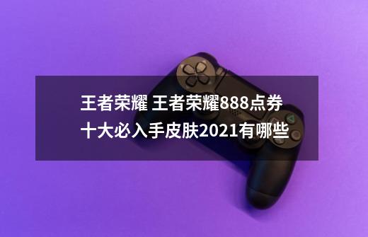 王者荣耀 王者荣耀888点券十大必入手皮肤2021有哪些-第1张-游戏信息-龙启网