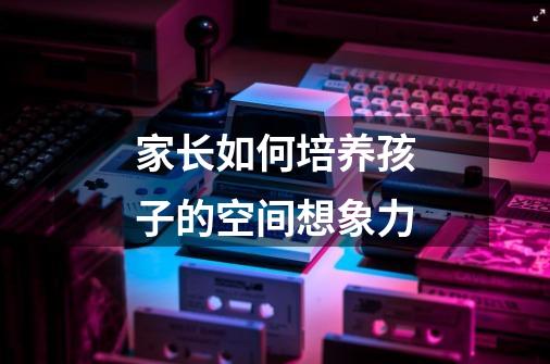 家长如何培养孩子的空间想象力-第1张-游戏信息-龙启网