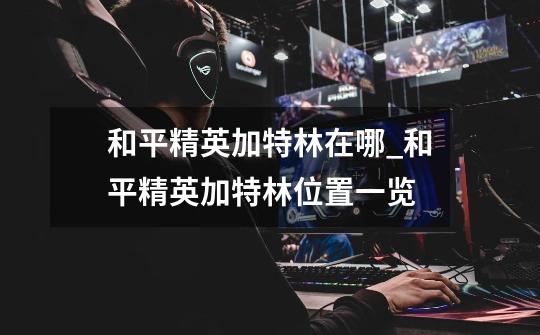 和平精英加特林在哪_和平精英加特林位置一览-第1张-游戏信息-龙启网