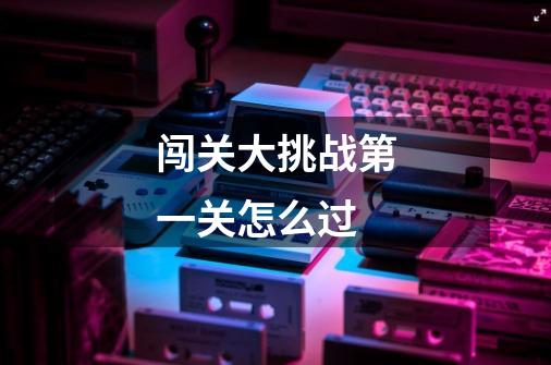闯关大挑战第一关怎么过-第1张-游戏信息-龙启网