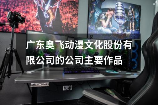 广东奥飞动漫文化股份有限公司的公司主要作品-第1张-游戏信息-龙启网