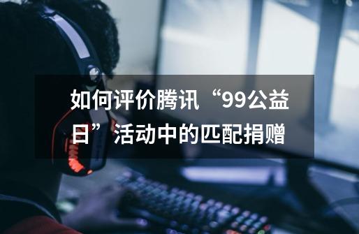 如何评价腾讯“99公益日”活动中的匹配捐赠-第1张-游戏信息-龙启网