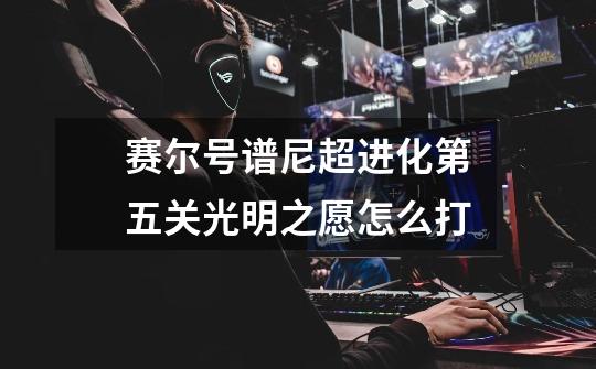 赛尔号谱尼超进化第五关光明之愿怎么打-第1张-游戏信息-龙启网