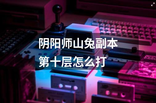 阴阳师山兔副本第十层怎么打-第1张-游戏信息-龙启网
