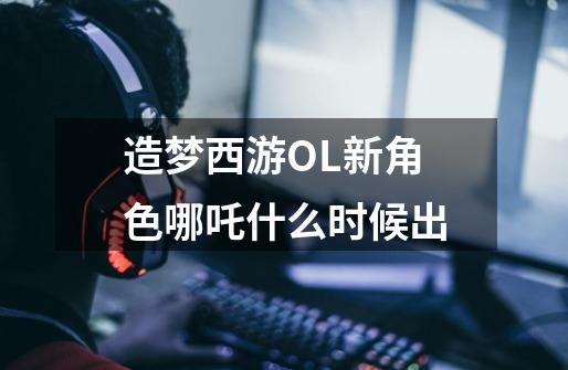 造梦西游OL新角色哪吒什么时候出-第1张-游戏信息-龙启网