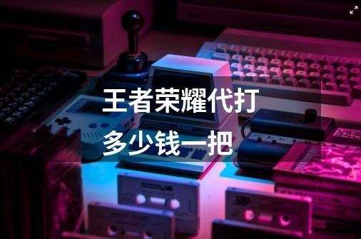 王者荣耀代打多少钱一把-第1张-游戏信息-龙启网