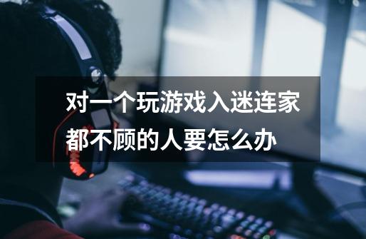 对一个玩游戏入迷连家都不顾的人要怎么办-第1张-游戏信息-龙启网