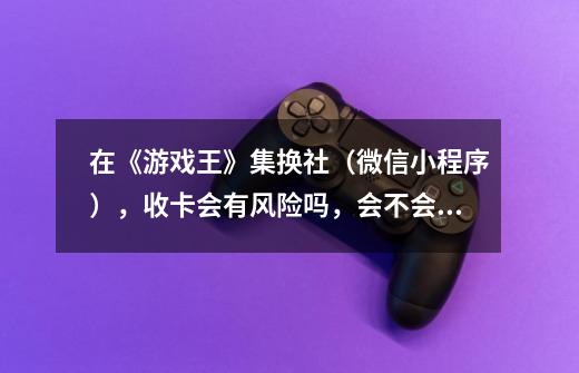 在《游戏王》集换社(微信小程序),收卡会有风险吗,会不会买到假卡-第1张-游戏信息-龙启网