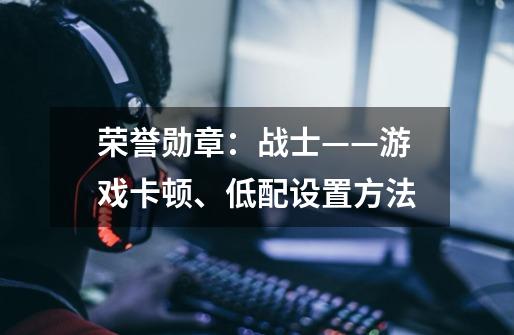 荣誉勋章:战士——游戏卡顿、低配设置方法-第1张-游戏信息-龙启网
