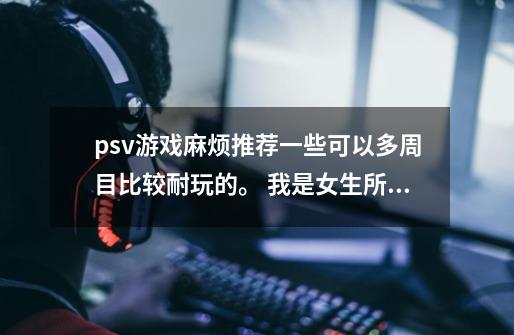 psv游戏麻烦推荐一些可以多周目比较耐玩的。 我是女生所以不太喜欢一些格斗和射击类的。 已入p4g-第1张-游戏信息-龙启网