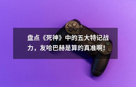 盘点《死神》中的五大特记战力,友哈巴赫是算的真准啊!-第1张-游戏信息-龙启网