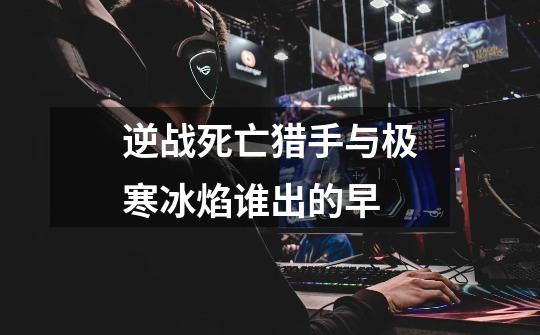 逆战死亡猎手与极寒冰焰谁出的早-第1张-游戏信息-龙启网