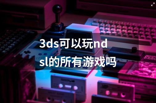 3ds可以玩ndsl的所有游戏吗-第1张-游戏信息-龙启网