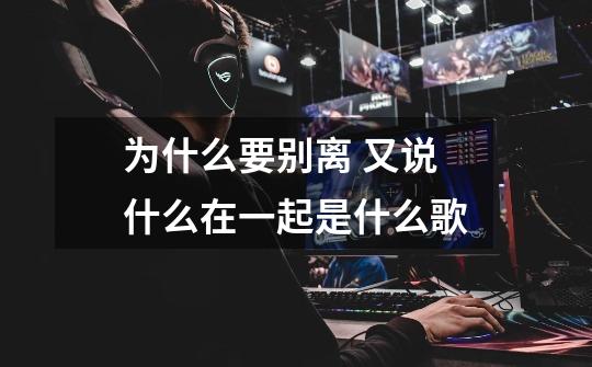 为什么要别离 又说什么在一起是什么歌-第1张-游戏信息-龙启网