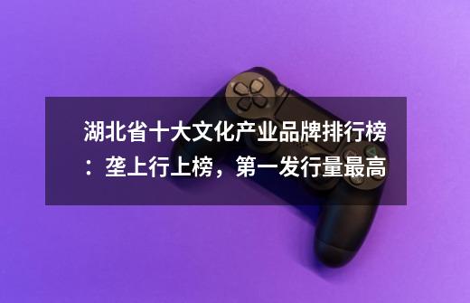 湖北省十大文化产业品牌排行榜:垄上行上榜,第一发行量最高-第1张-游戏信息-龙启网