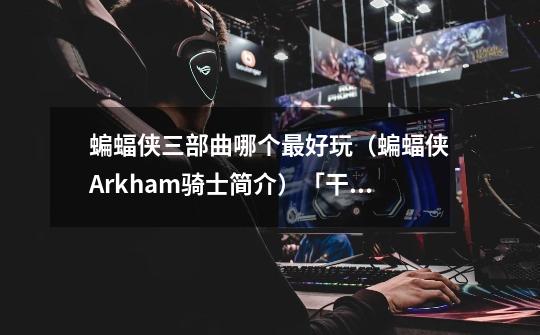 蝙蝠侠三部曲哪个最好玩(蝙蝠侠Arkham骑士简介)「干货」-第1张-游戏信息-龙启网
