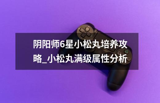 阴阳师6星小松丸培养攻略_小松丸满级属性分析-第1张-游戏信息-龙启网