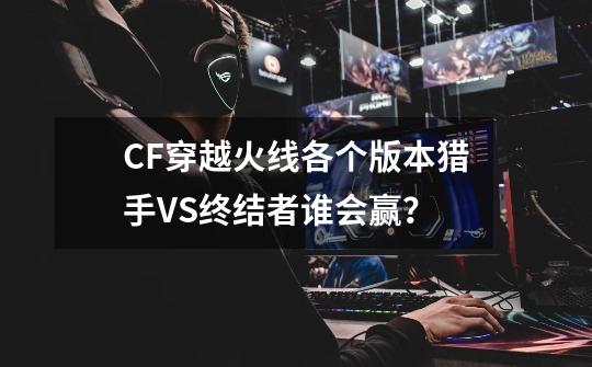 CF穿越火线各个版本猎手VS终结者谁会赢?-第1张-游戏信息-龙启网