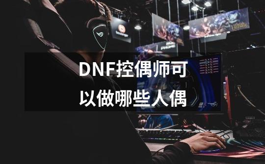 DNF控偶师可以做哪些人偶-第1张-游戏信息-龙启网