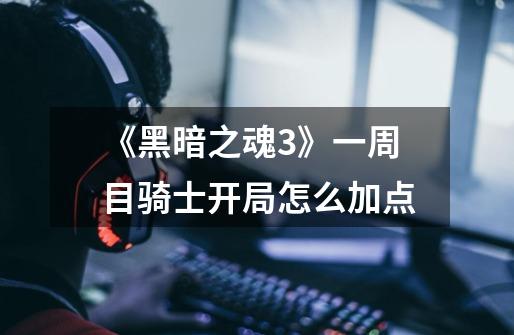 《黑暗之魂3》一周目骑士开局怎么加点-第1张-游戏信息-龙启网
