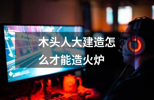 木头人大建造怎么才能造火炉-第1张-游戏信息-龙启网
