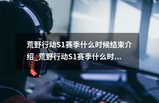 荒野行动S1赛季什么时候结束介绍_荒野行动S1赛季什么时候结束是什么-第1张-游戏信息-龙启网