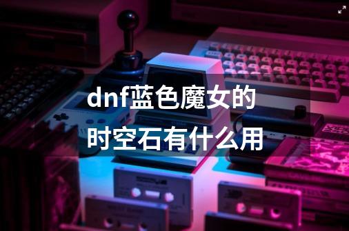 dnf蓝色魔女的时空石有什么用-第1张-游戏信息-龙启网