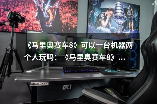 《马里奥赛车8》可以一台机器两个人玩吗:《马里奥赛车8》支持双人游戏模式-第1张-游戏信息-龙启网