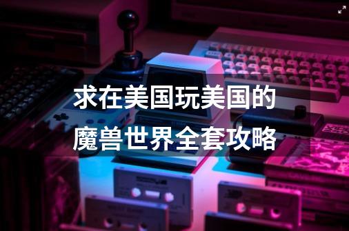 求在美国玩美国的魔兽世界全套攻略-第1张-游戏信息-龙启网
