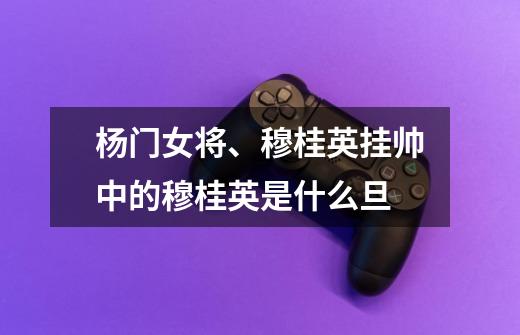 杨门女将、穆桂英挂帅中的穆桂英是什么旦-第1张-游戏信息-龙启网
