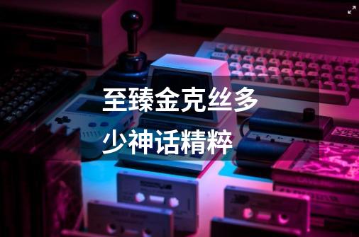 至臻金克丝多少神话精粹-第1张-游戏信息-龙启网
