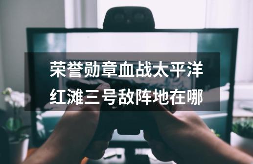 荣誉勋章血战太平洋红滩三号敌阵地在哪-第1张-游戏信息-龙启网