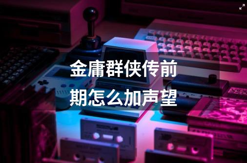 金庸群侠传前期怎么加声望-第1张-游戏信息-龙启网
