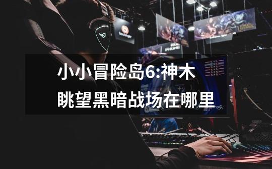 小小冒险岛6:神木眺望黑暗战场在哪里-第1张-游戏信息-龙启网