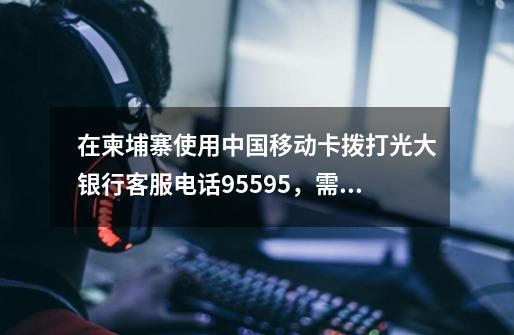 在柬埔寨使用中国移动卡拨打光大银行客服电话95595，需要加什么号码才能打通-第1张-游戏信息-龙启网