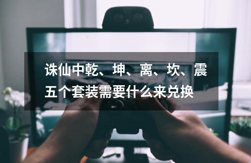 诛仙中乾、坤、离、坎、震五个套装需要什么来兑换-第1张-游戏信息-龙启网