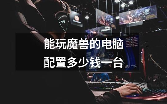 能玩魔兽的电脑配置多少钱一台-第1张-游戏信息-龙启网