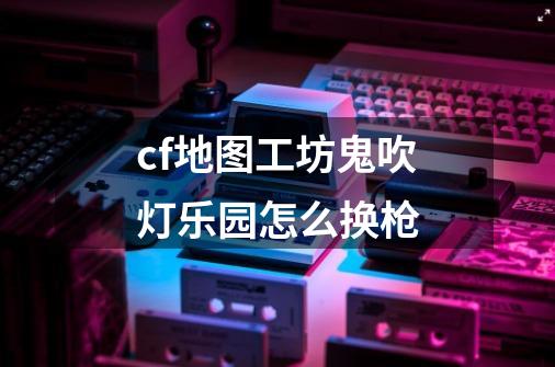 cf地图工坊鬼吹灯乐园怎么换枪-第1张-游戏信息-龙启网
