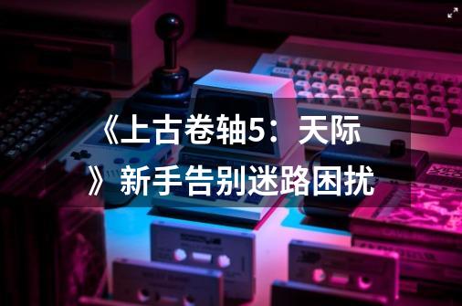 《上古卷轴5:天际》新手告别迷路困扰-第1张-游戏信息-龙启网