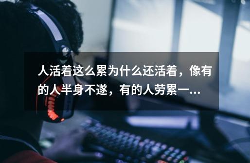 人活着这么累为什么还活着,像有的人半身不遂,有的人劳累一生,有的人一生伴着病痛,面对亲人的病痛,为-第1张-游戏信息-龙启网