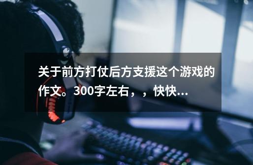 关于前方打仗后方支援这个游戏的作文。300字左右,,快快快,一天之内。-第1张-游戏信息-龙启网